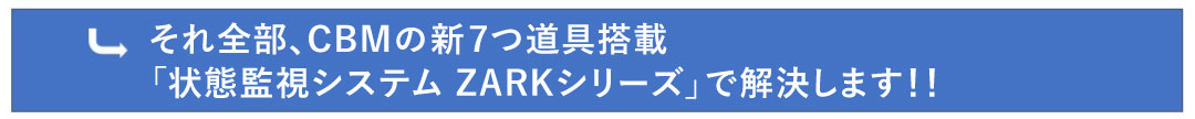それ全部、CBMの新7つ道具搭載「クラウド型状態監視システム ZARK and machine Dossier」で解決します！！