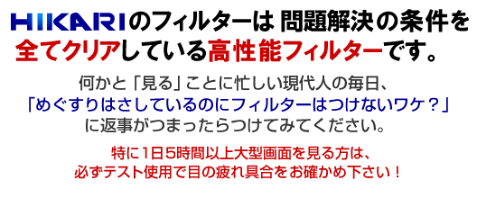 HIKARIフィルターは問題解決の条件を全てクリアしている高性能フィルターです。何かと「見る」ことに忙しい現代人の毎日、「めぐすりはさしているのにフィルターはつけないワケ？」に返事がつまったらつけてみてください。特に1日5時間以上大型画面を見る方は、必ずテスト使用で目の疲れ具合をお確かめ下さい！