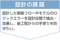 設計の課題　設計した制御フローやモデルのロジックエラーを設計段階で検出・改善し、後工程からの手戻りを防ぎたい。