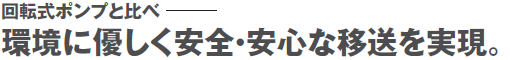回転式ポンプと比べ、環境に優しく安全・安心な移送を実現。